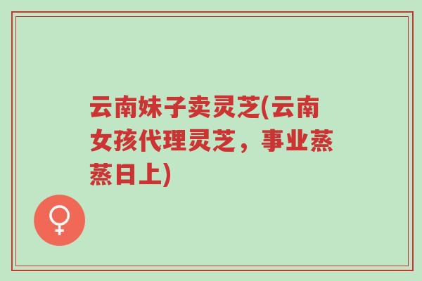 云南妹子卖灵芝(云南女孩代理灵芝，事业蒸蒸日上)-第1张图片-超越