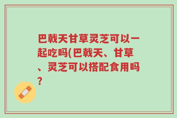 巴戟天甘草灵芝可以一起吃吗(巴戟天、甘草、灵芝可以搭配食用吗?-第1张图片-超越 巴戟天甘草灵芝可以一起吃吗(巴戟天、甘草、灵芝可以搭配食用吗?-第1张图片-超越