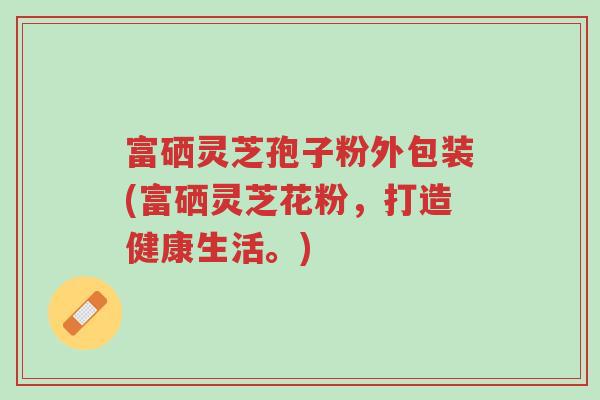 富硒灵芝孢子粉外包装(富硒灵芝花粉,打造健康生活。)-第1张图片-超越 富硒灵芝孢子粉外包装(富硒灵芝花粉,打造健康生活。)-第1张图片-超越