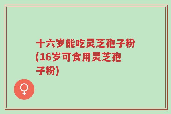 十六岁能吃灵芝孢子粉(16岁可食用灵芝孢子粉)-第1张图片-超越 十六岁能吃灵芝孢子粉(16岁可食用灵芝孢子粉)-第1张图片-超越