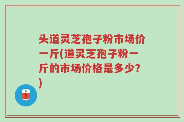 头道灵芝孢子粉市场价一斤(道灵芝孢子粉一斤的市场价格是多少?)-第1张图片-超越 头道灵芝孢子粉市场价一斤(道灵芝孢子粉一斤的市场价格是多少?)-第1张图片-超越