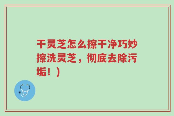 干灵芝怎么擦干净巧妙擦洗灵芝,彻底去除污垢!)-第1张图片-超越 干灵芝怎么擦干净巧妙擦洗灵芝,彻底去除污垢!)-第1张图片-超越