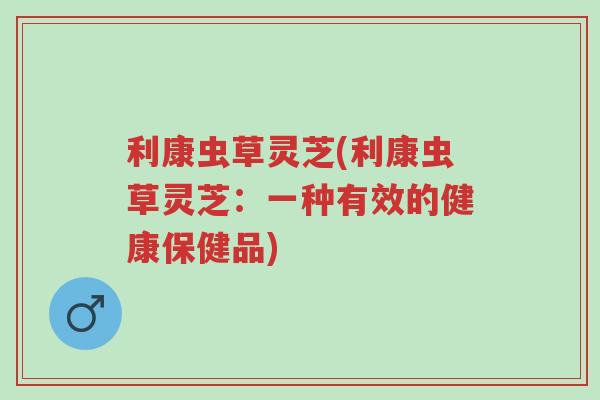 利康虫草灵芝(利康虫草灵芝:一种有效的健康保健品)-第1张图片-超越 利康虫草灵芝(利康虫草灵芝:一种有效的健康保健品)-第1张图片-超越
