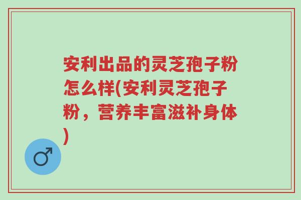 安利出品的灵芝孢子粉怎么样(安利灵芝孢子粉,营养丰富滋补身体)-第1张图片-超越 安利出品的灵芝孢子粉怎么样(安利灵芝孢子粉,营养丰富滋补身体)-第1张图片-超越