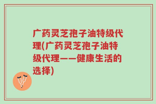 广药灵芝孢子油特级代理(广药灵芝孢子油特级代理——健康生活的选择)-第1张图片-超越 广药灵芝孢子油特级代理(广药灵芝孢子油特级代理——健康生活的选择)-第1张图片-超越