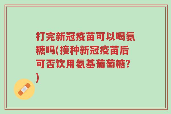 打完新冠疫苗可以喝氨糖吗(接种新冠疫苗后可否饮用氨基葡萄糖?)-第1张图片-超越 打完新冠疫苗可以喝氨糖吗(接种新冠疫苗后可否饮用氨基葡萄糖?)-第1张图片-超越