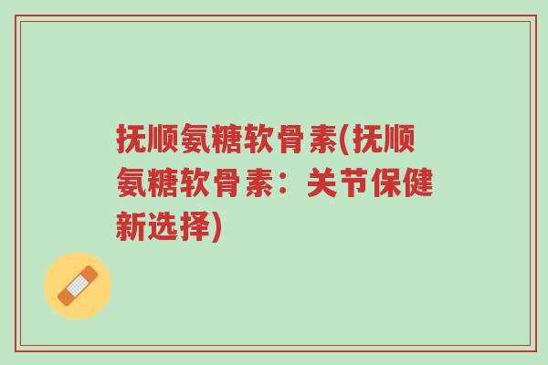 抚顺氨糖软骨素(抚顺氨糖软骨素：关节保健新选择)-第1张图片-超越