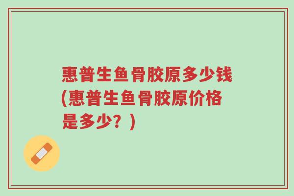 惠普生鱼骨胶原多少钱(惠普生鱼骨胶原价格是多少?)-第1张图片-超越 惠普生鱼骨胶原多少钱(惠普生鱼骨胶原价格是多少?)-第1张图片-超越