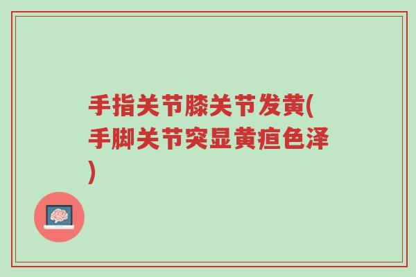 手指关节膝关节发黄(手脚关节突显黄疸色泽)-第1张图片-超越 手指关节膝关节发黄(手脚关节突显黄疸色泽)-第1张图片-超越