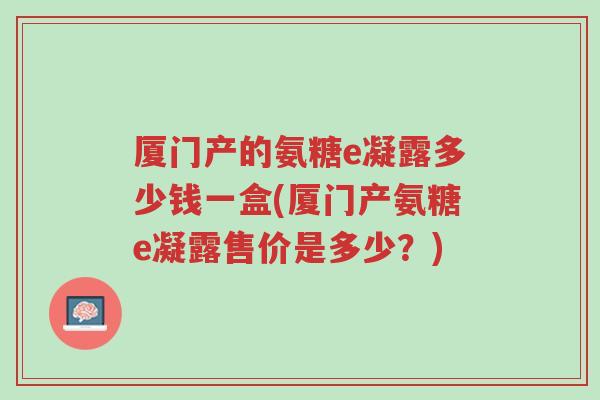 厦门产的氨糖e凝露多少钱一盒(厦门产氨糖e凝露售价是多少?)-第1张图片-超越 厦门产的氨糖e凝露多少钱一盒(厦门产氨糖e凝露售价是多少?)-第1张图片-超越
