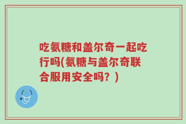 吃氨糖和盖尔奇一起吃行吗(氨糖与盖尔奇联合服用安全吗?)-第1张图片-超越 吃氨糖和盖尔奇一起吃行吗(氨糖与盖尔奇联合服用安全吗?)-第1张图片-超越
