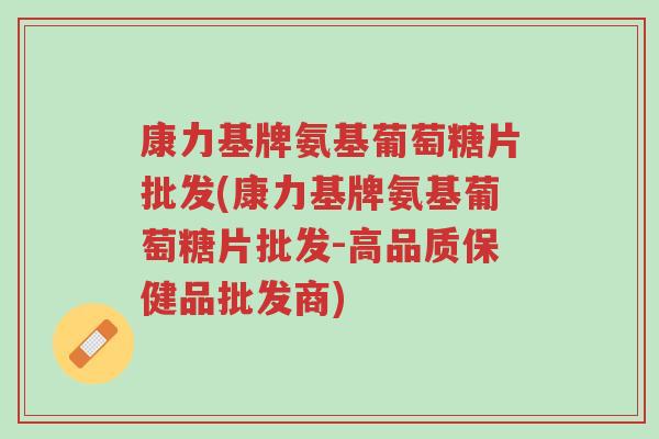 康力基牌氨基葡萄糖片批发(康力基牌氨基葡萄糖片批发-高品质保健品批发商)-第1张图片-超越