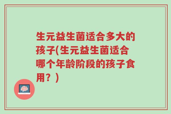 生元益生菌适合多大的孩子(生元益生菌适合哪个年龄阶段的孩子食用?)-第1张图片-超越 生元益生菌适合多大的孩子(生元益生菌适合哪个年龄阶段的孩子食用?)-第1张图片-超越