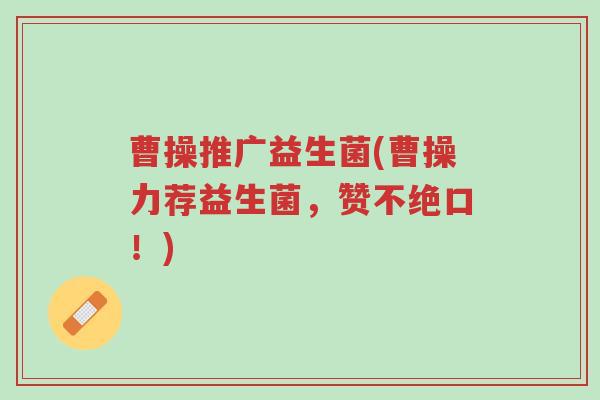 曹操推广益生菌(曹操力荐益生菌,赞不绝口!)-第1张图片-超越 曹操推广益生菌(曹操力荐益生菌,赞不绝口!)-第1张图片-超越
