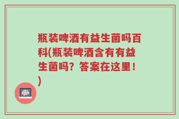 瓶装啤酒有益生菌吗百科(瓶装啤酒含有有益生菌吗?答案在这里!)-第1张图片-超越 瓶装啤酒有益生菌吗百科(瓶装啤酒含有有益生菌吗?答案在这里!)-第1张图片-超越