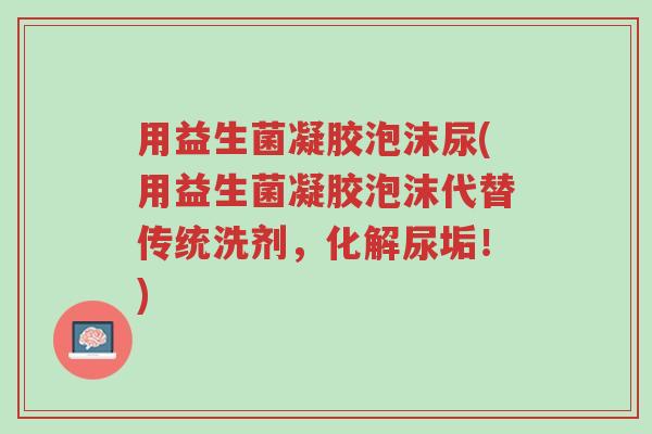 用益生菌凝胶泡沫尿(用益生菌凝胶泡沫代替传统洗剂，化解尿垢！)-第1张图片-超越