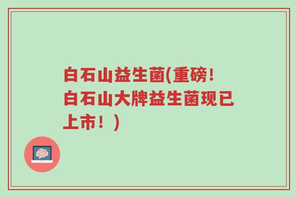 白石山益生菌(重磅！白石山大牌益生菌现已上市！)-第1张图片-超越