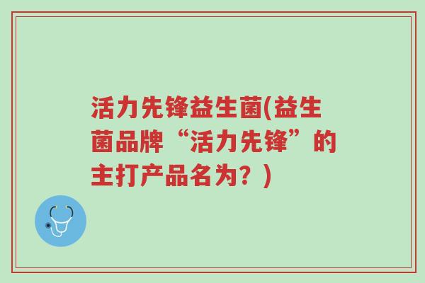 活力先锋益生菌(益生菌品牌“活力先锋”的主打产品名为?)-第1张图片-超越 活力先锋益生菌(益生菌品牌“活力先锋”的主打产品名为?)-第1张图片-超越
