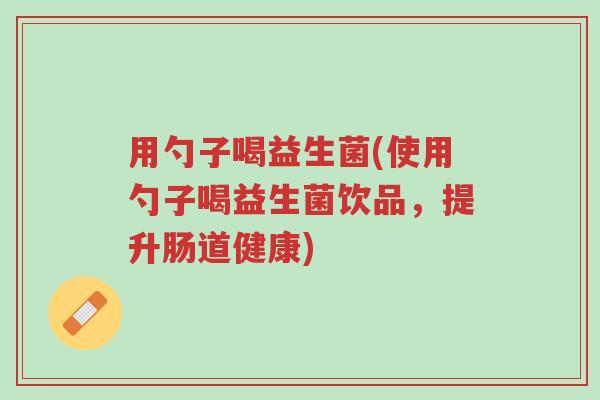 用勺子喝益生菌(使用勺子喝益生菌饮品,提升肠道健康)-第1张图片-超越 用勺子喝益生菌(使用勺子喝益生菌饮品,提升肠道健康)-第1张图片-超越