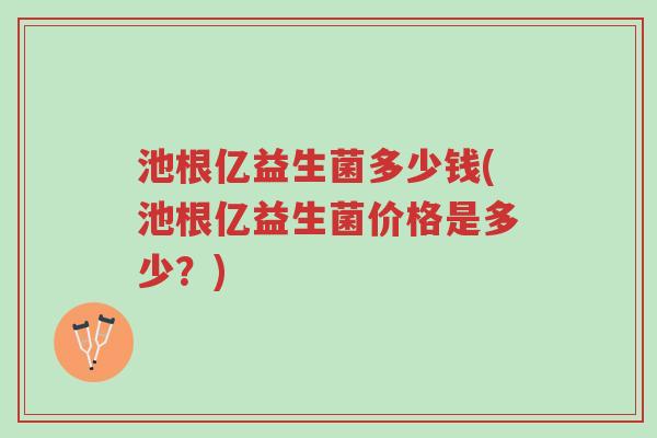 池根亿益生菌多少钱(池根亿益生菌价格是多少?)-第1张图片-超越 池根亿益生菌多少钱(池根亿益生菌价格是多少?)-第1张图片-超越