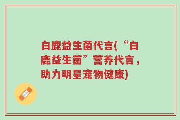 白鹿益生菌代言(“白鹿益生菌”营养代言，助力明星宠物健康)-第1张图片-超越