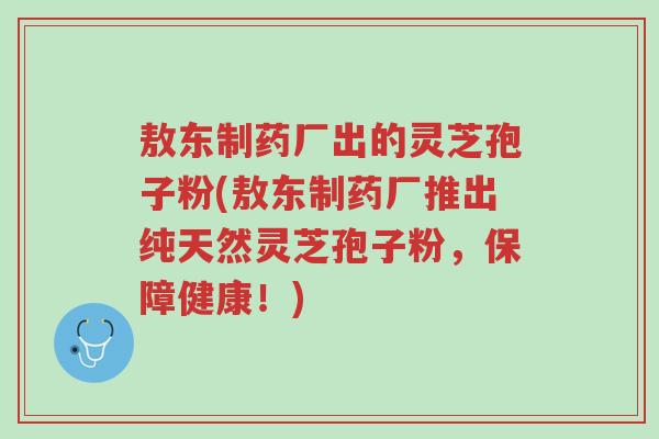敖东制药厂出的灵芝孢子粉(敖东制药厂推出纯天然灵芝孢子粉,保障健康!)-第1张图片-超越 敖东制药厂出的灵芝孢子粉(敖东制药厂推出纯天然灵芝孢子粉,保障健康!)-第1张图片-超越