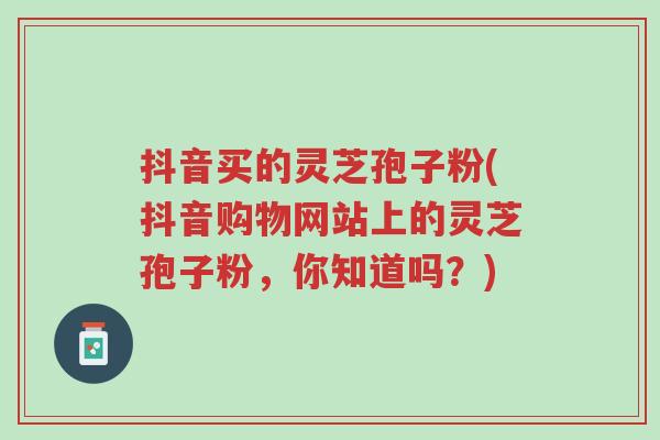 抖音买的灵芝孢子粉(抖音购物网站上的灵芝孢子粉,你知道吗?)-第1张图片-超越 抖音买的灵芝孢子粉(抖音购物网站上的灵芝孢子粉,你知道吗?)-第1张图片-超越