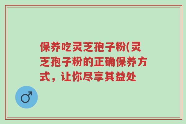保养吃灵芝孢子粉(灵芝孢子粉的正确保养方式,让你尽享其益处-第1张图片-超越 保养吃灵芝孢子粉(灵芝孢子粉的正确保养方式,让你尽享其益处-第1张图片-超越