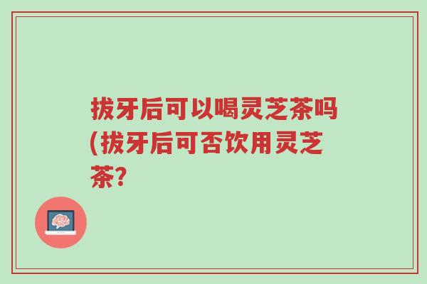 拔牙后可以喝灵芝茶吗(拔牙后可否饮用灵芝茶？-第1张图片-超越