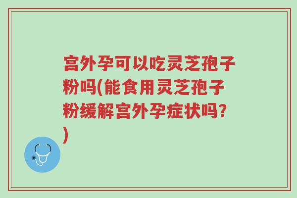 宫外孕可以吃灵芝孢子粉吗(能食用灵芝孢子粉缓解宫外孕症状吗?)-第1张图片-超越 宫外孕可以吃灵芝孢子粉吗(能食用灵芝孢子粉缓解宫外孕症状吗?)-第1张图片-超越