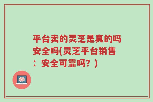 平台卖的灵芝是真的吗安全吗(灵芝平台销售：安全可靠吗？)-第1张图片-超越