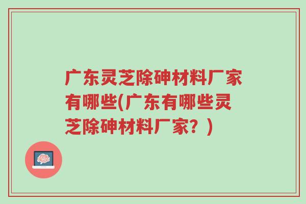 广东灵芝除砷材料厂家有哪些(广东有哪些灵芝除砷材料厂家?)-第1张图片-超越 广东灵芝除砷材料厂家有哪些(广东有哪些灵芝除砷材料厂家?)-第1张图片-超越