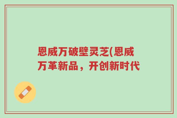 恩威万破壁灵芝(恩威万革新品,开创新时代-第1张图片-超越 恩威万破壁灵芝(恩威万革新品,开创新时代-第1张图片-超越