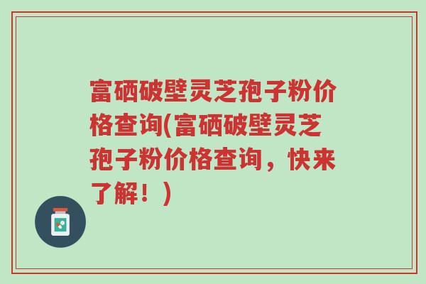 富硒破壁灵芝孢子粉价格查询(富硒破壁灵芝孢子粉价格查询,快来了解!)-第1张图片-超越 富硒破壁灵芝孢子粉价格查询(富硒破壁灵芝孢子粉价格查询,快来了解!)-第1张图片-超越