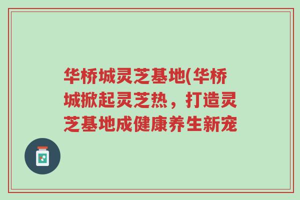 华桥城灵芝基地(华桥城掀起灵芝热，打造灵芝基地成健康养生新宠-第1张图片-超越