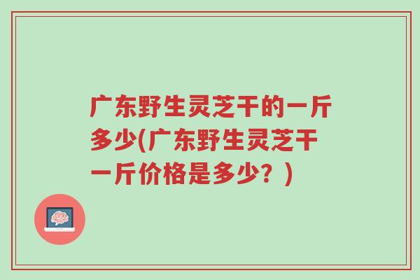 广东野生灵芝干的一斤多少(广东野生灵芝干一斤价格是多少?)-第1张图片-超越 广东野生灵芝干的一斤多少(广东野生灵芝干一斤价格是多少?)-第1张图片-超越