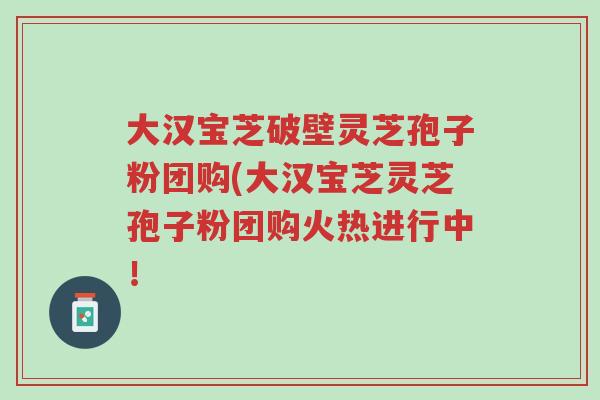 大汉宝芝破壁灵芝孢子粉团购(大汉宝芝灵芝孢子粉团购火热进行中！-第1张图片-超越