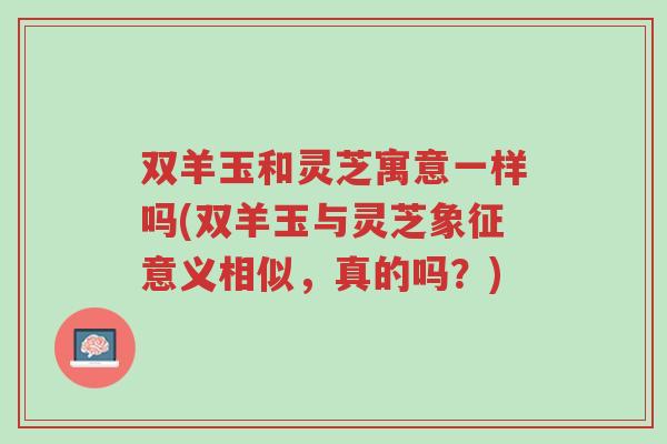 双羊玉和灵芝寓意一样吗(双羊玉与灵芝象征意义相似,真的吗?)-第1张图片-超越 双羊玉和灵芝寓意一样吗(双羊玉与灵芝象征意义相似,真的吗?)-第1张图片-超越