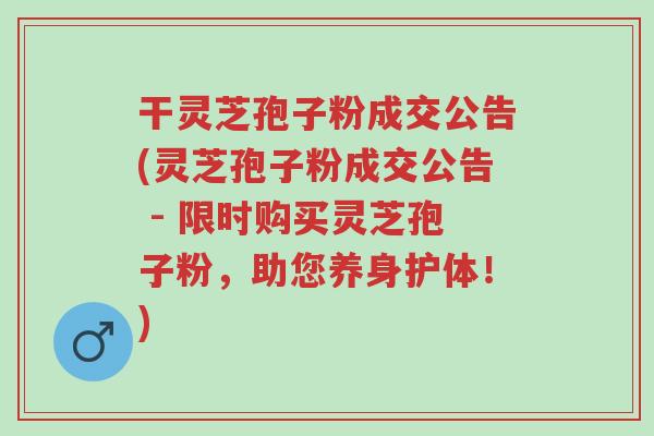 干灵芝孢子粉成交公告(灵芝孢子粉成交公告 - 限时购买灵芝孢子粉,助您养身护体!)-第1张图片-超越 干灵芝孢子粉成交公告(灵芝孢子粉成交公告 - 限时购买灵芝孢子粉,助您养身护体!)-第1张图片-超越