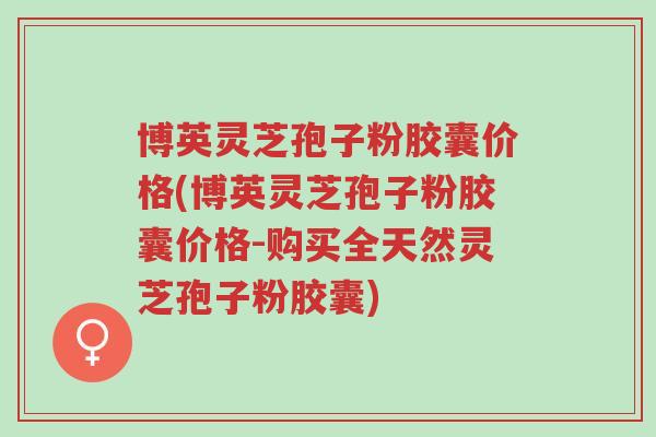 博英灵芝孢子粉胶囊价格(博英灵芝孢子粉胶囊价格-购买全天然灵芝孢子粉胶囊)-第1张图片-超越 博英灵芝孢子粉胶囊价格(博英灵芝孢子粉胶囊价格-购买全天然灵芝孢子粉胶囊)-第1张图片-超越