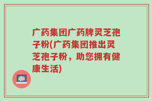 广药集团广药牌灵芝孢子粉(广药集团推出灵芝孢子粉,助您拥有健康生活)-第1张图片-超越 广药集团广药牌灵芝孢子粉(广药集团推出灵芝孢子粉,助您拥有健康生活)-第1张图片-超越