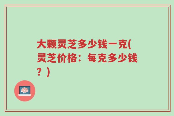 大颗灵芝多少钱一克(灵芝价格:每克多少钱?)-第1张图片-超越 大颗灵芝多少钱一克(灵芝价格:每克多少钱?)-第1张图片-超越