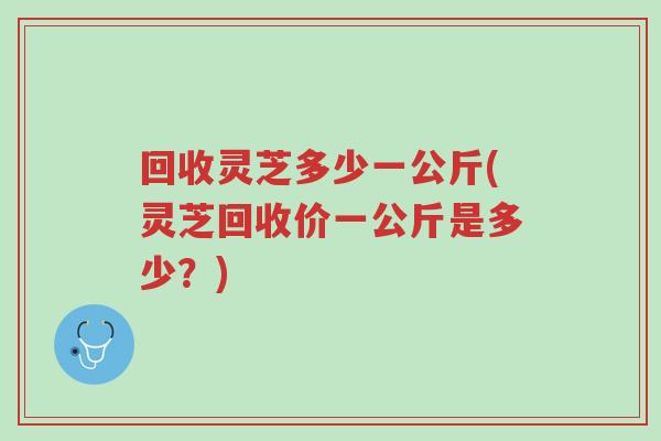 回收灵芝多少一公斤(灵芝回收价一公斤是多少?)-第1张图片-超越 回收灵芝多少一公斤(灵芝回收价一公斤是多少?)-第1张图片-超越