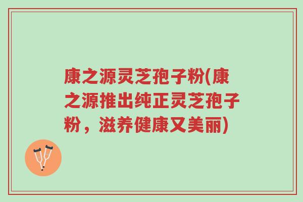 康之源灵芝孢子粉(康之源推出纯正灵芝孢子粉,滋养健康又美丽)-第1张图片-超越 康之源灵芝孢子粉(康之源推出纯正灵芝孢子粉,滋养健康又美丽)-第1张图片-超越