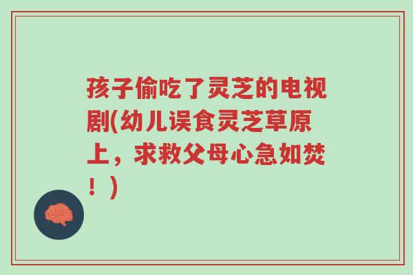 孩子偷吃了灵芝的电视剧(幼儿误食灵芝草原上,求救父母心急如焚!)-第1张图片-超越 孩子偷吃了灵芝的电视剧(幼儿误食灵芝草原上,求救父母心急如焚!)-第1张图片-超越