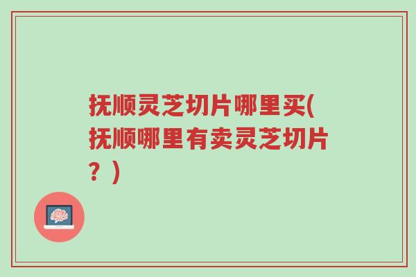 抚顺灵芝切片哪里买(抚顺哪里有卖灵芝切片？)-第1张图片-超越