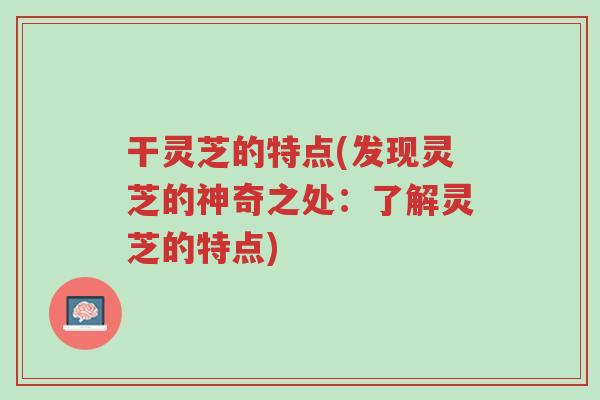 干灵芝的特点(发现灵芝的神奇之处:了解灵芝的特点)-第1张图片-超越 干灵芝的特点(发现灵芝的神奇之处:了解灵芝的特点)-第1张图片-超越