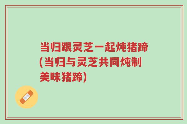 当归跟灵芝一起炖猪蹄(当归与灵芝共同炖制美味猪蹄)-第1张图片-超越