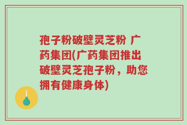 孢子粉破壁灵芝粉 广药集团(广药集团推出破壁灵芝孢子粉,助您拥有健康身体)-第1张图片-超越 孢子粉破壁灵芝粉 广药集团(广药集团推出破壁灵芝孢子粉,助您拥有健康身体)-第1张图片-超越