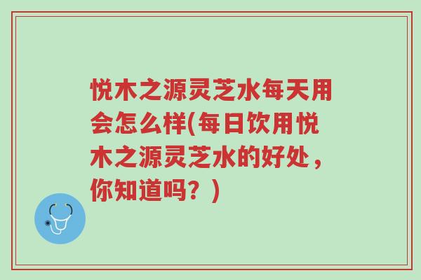 悦木之源灵芝水每天用会怎么样(每日饮用悦木之源灵芝水的好处,你知道吗?)-第1张图片-超越 悦木之源灵芝水每天用会怎么样(每日饮用悦木之源灵芝水的好处,你知道吗?)-第1张图片-超越